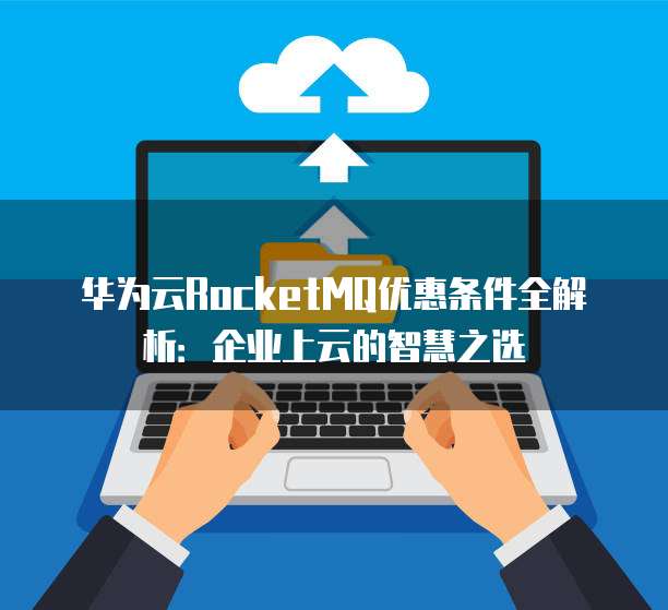 华为云RocketMQ优惠条件全解析:企业上云的智慧之选