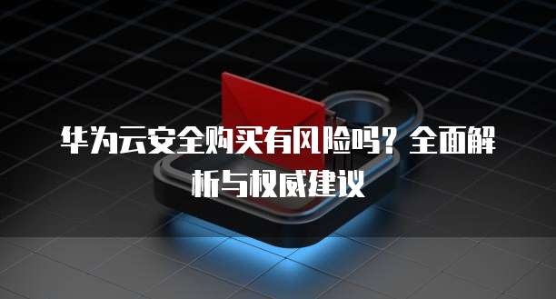 华为云安全购买有风险吗?全面解析与权威建议