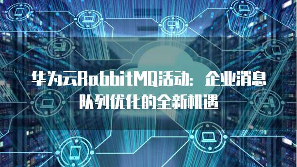华为云RabbitMQ活动:企业消息队列优化的全新机遇