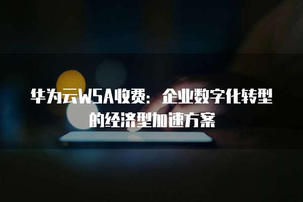 华为云WSA收费:企业数字化转型的经济型加速方案