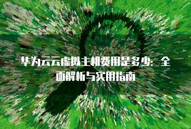 华为云云虚拟主机费用是多少:全面解析与实用指南