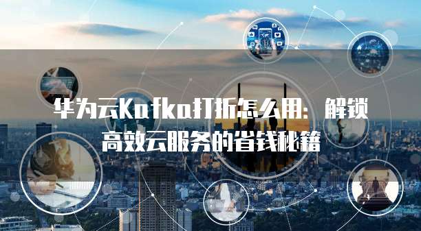 华为云Kafka打折怎么用:解锁高效云服务的省钱秘籍