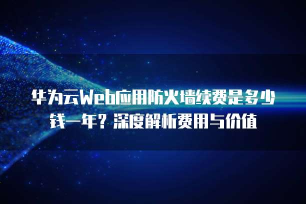 华为云Web应用防火墙续费是多少钱一年?深度解析费用与价值