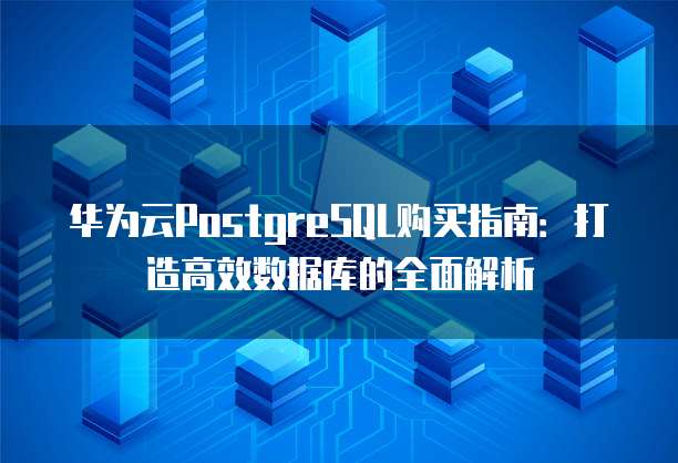华为云PostgreSQL购买指南:打造高效数据库的全面解析