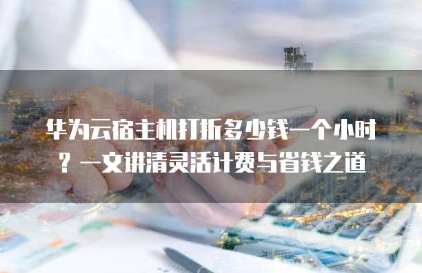华为云宿主机打折多少钱一个小时？一文讲清灵活计费与省钱之道