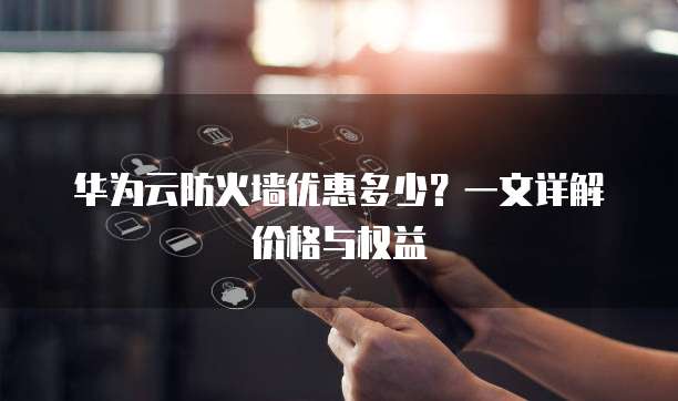 华为云防火墙优惠多少?一文详解价格与权益