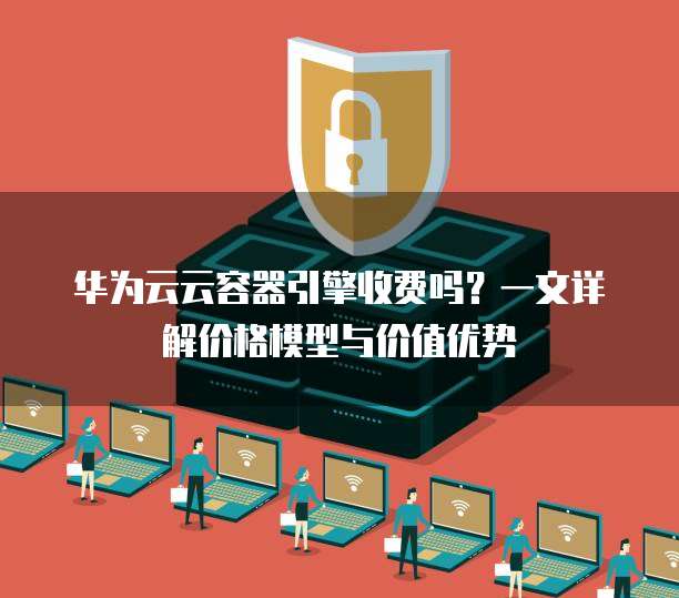 华为云云容器引擎收费吗?一文详解价格模型与价值优势