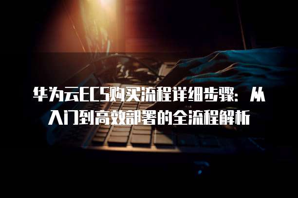 华为云ECS购买流程详细步骤:从入门到高效部署的全流程解析