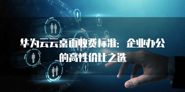 华为云云桌面收费标准:企业办公的高性价比之选