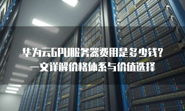 华为云GPU服务器费用是多少钱?一文详解价格体系与价值选择
