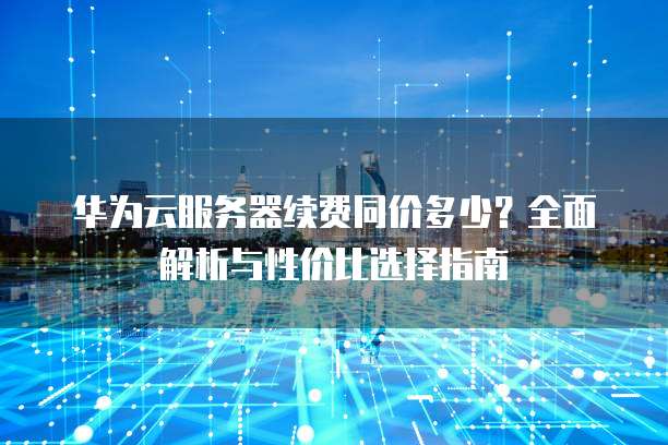 华为云服务器续费同价多少?全面解析与性价比选择指南