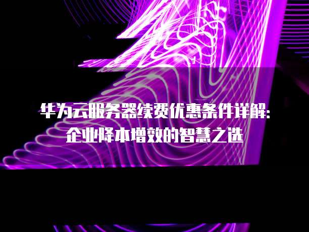 华为云服务器续费优惠条件详解:企业降本增效的智慧之选