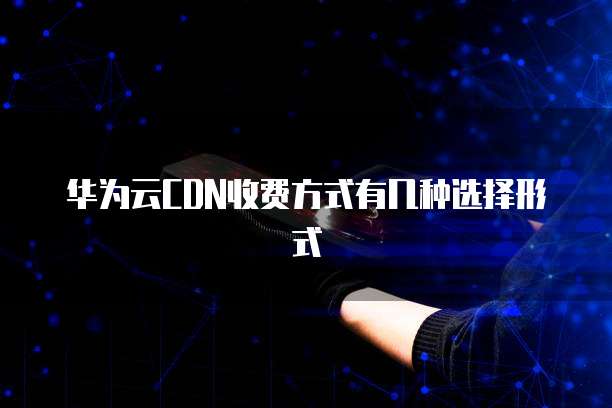 华为云CDN收费方式有几种选择形式
