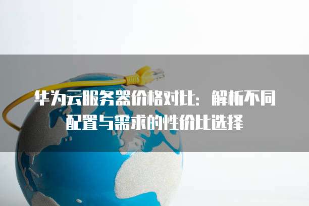 华为云服务器价格对比:解析不同配置与需求的性价比选择