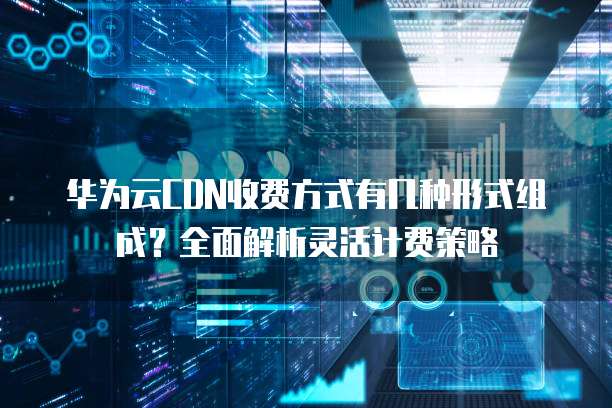 华为云CDN收费方式有几种形式组成？全面解析灵活计费策略