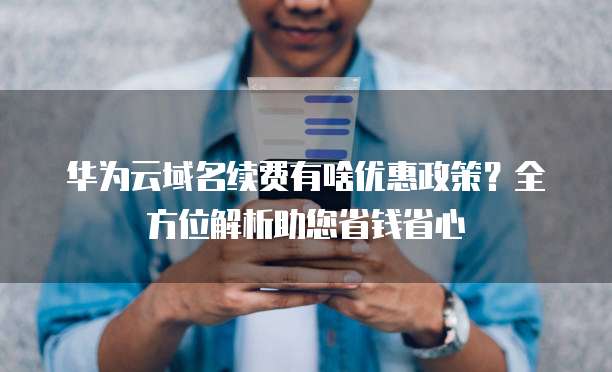华为云域名续费有啥优惠政策?全方位解析助您省钱省心