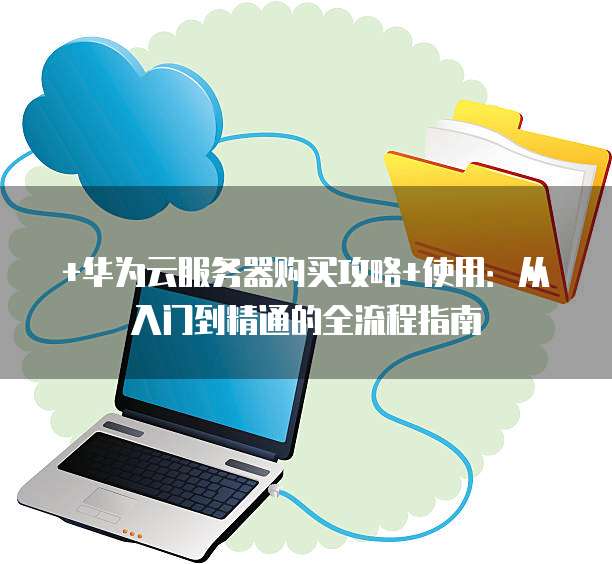 +华为云服务器购买攻略+使用:从入门到精通的全流程指南