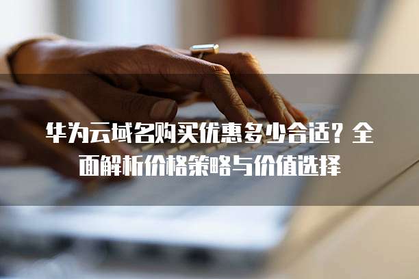 华为云域名购买优惠多少合适？全面解析价格策略与价值选择