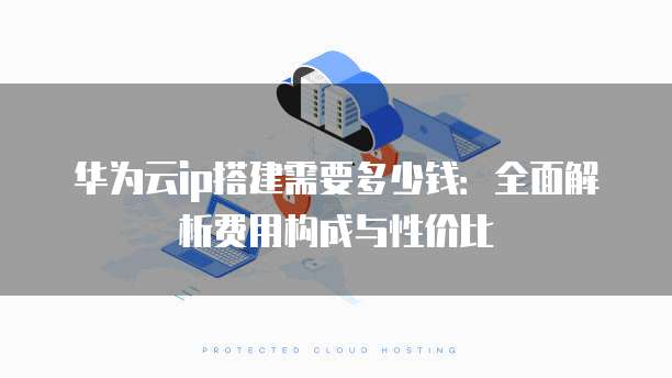 华为云ip搭建需要多少钱:全面解析费用构成与性价比