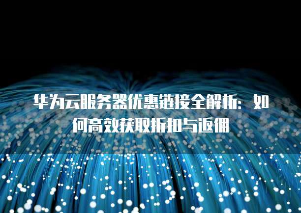 华为云服务器优惠链接全解析:如何高效获取折扣与返佣