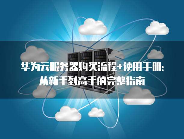 华为云服务器购买流程+使用手册:从新手到高手的完整指南