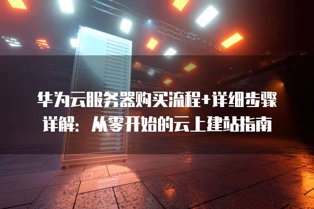 华为云服务器购买流程+详细步骤详解:从零开始的云上建站指南