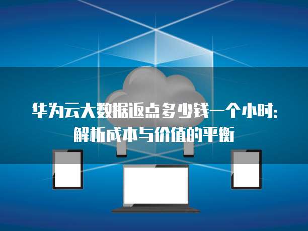 华为云大数据返点多少钱一个小时:解析成本与价值的平衡