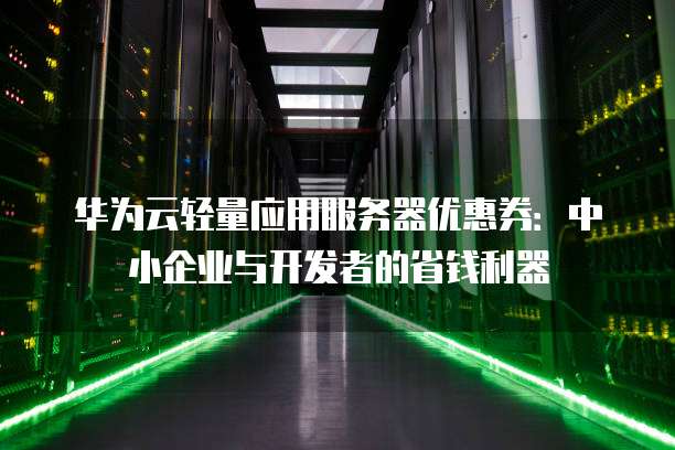 华为云轻量应用服务器优惠券：中小企业与开发者的省钱利器