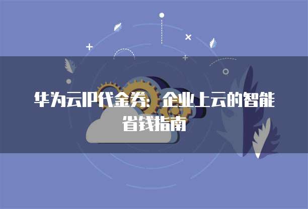 华为云IP代金券:企业上云的智能省钱指南
