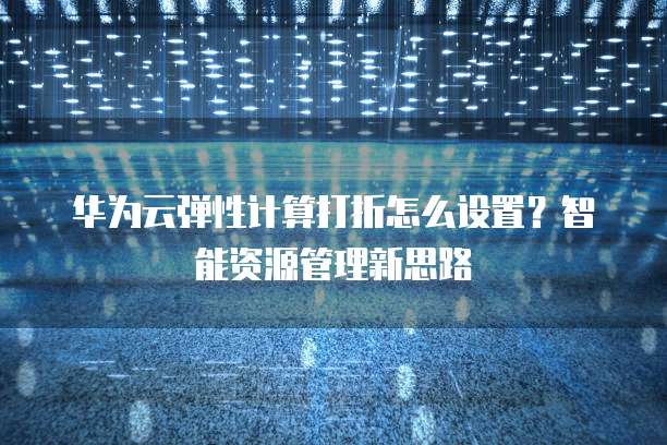 华为云弹性计算打折怎么设置?智能资源管理新思路