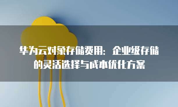 华为云对象存储费用:企业级存储的灵活选择与成本优化方案
