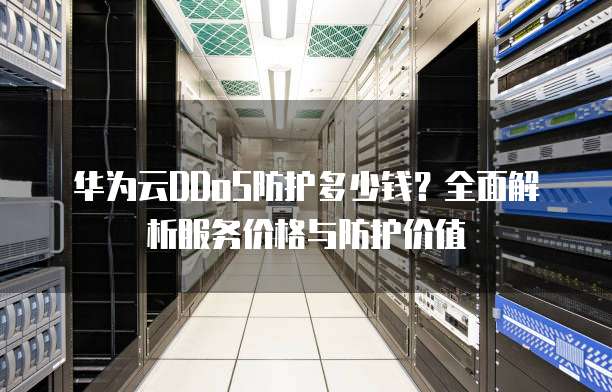 华为云DDoS防护多少钱？全面解析服务价格与防护价值