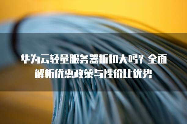 华为云轻量服务器折扣大吗?全面解析优惠政策与性价比优势