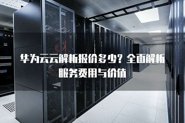 华为云云解析报价多少?全面解析服务费用与价值