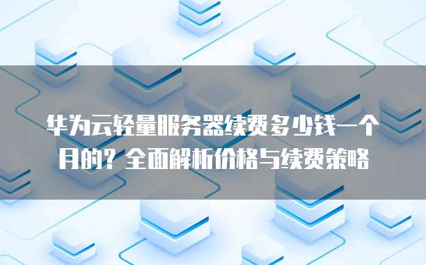 华为云轻量服务器续费多少钱一个月的?全面解析价格与续费策略