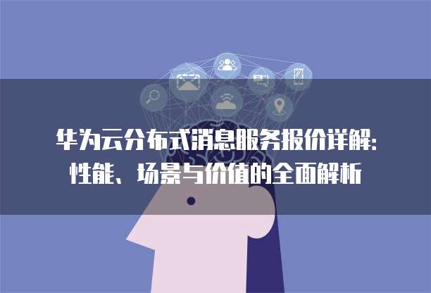 华为云分布式消息服务报价详解:性能、场景与价值的全面解析