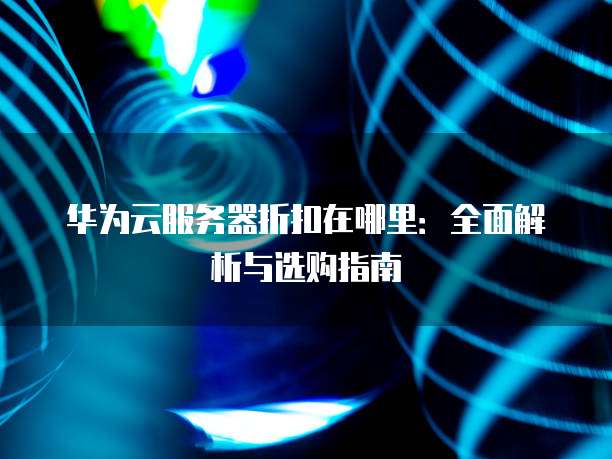 华为云服务器折扣在哪里:全面解析与选购指南