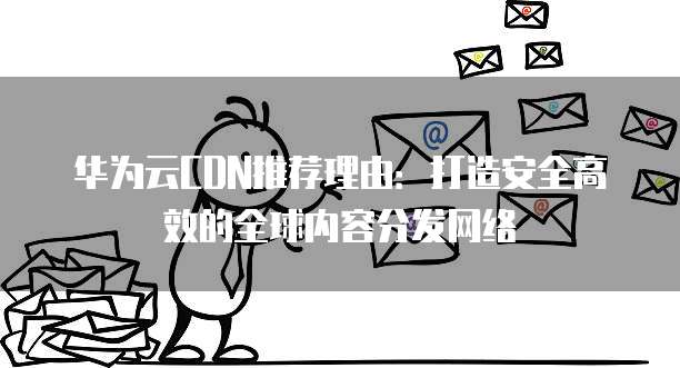 华为云CDN推荐理由:打造安全高效的全球内容分发网络