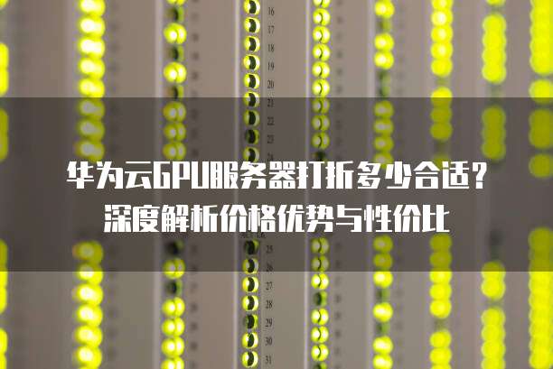 华为云GPU服务器打折多少合适?深度解析价格优势与性价比