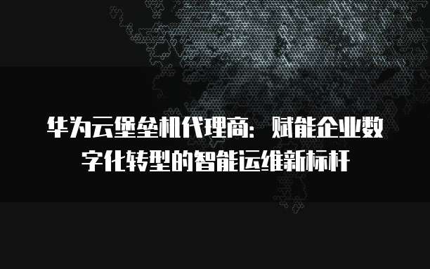 华为云堡垒机代理商:赋能企业数字化转型的智能运维新标杆