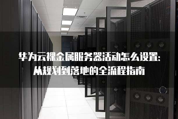 华为云裸金属服务器活动怎么设置:从规划到落地的全流程指南
