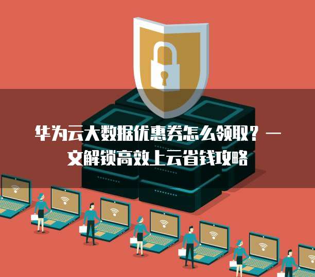华为云大数据优惠券怎么领取?一文解锁高效上云省钱攻略
