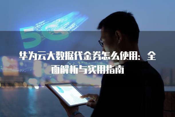 华为云大数据代金券怎么使用:全面解析与实用指南