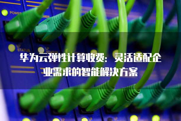华为云弹性计算收费：灵活适配企业需求的智能解决方案