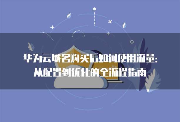 华为云域名购买后如何使用流量:从配置到优化的全流程指南