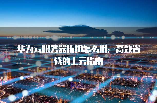 华为云服务器折扣怎么用:高效省钱的上云指南