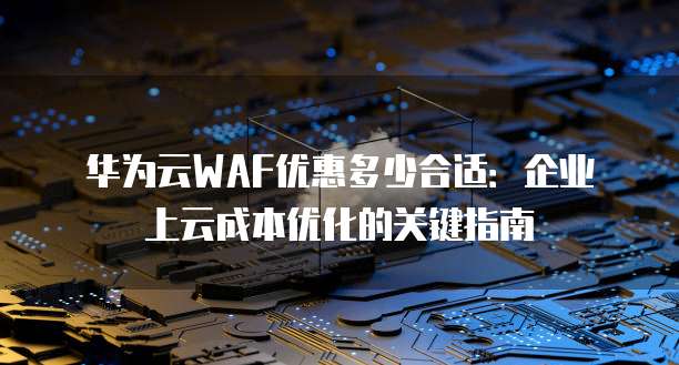 华为云WAF优惠多少合适:企业上云成本优化的关键指南