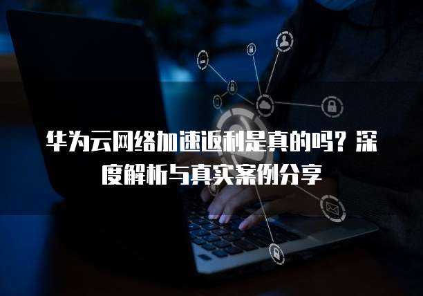 华为云网络加速返利是真的吗?深度解析与真实案例分享