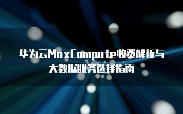 华为云MaxCompute收费解析与大数据服务选择指南