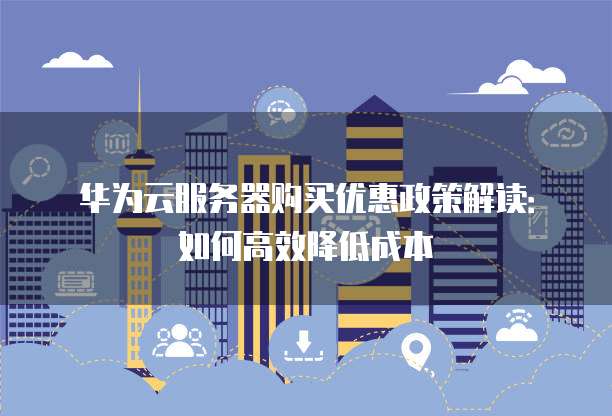 华为云服务器购买优惠政策解读:如何高效降低成本